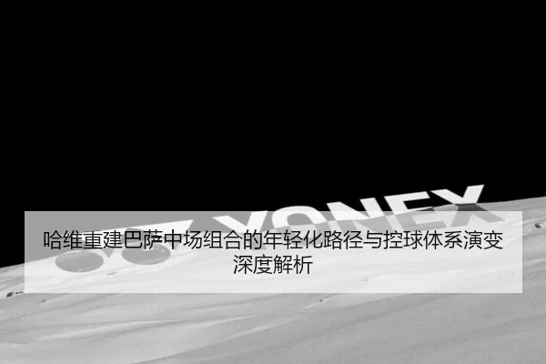 哈维重建巴萨中场组合的年轻化路径与控球体系演变深度解析