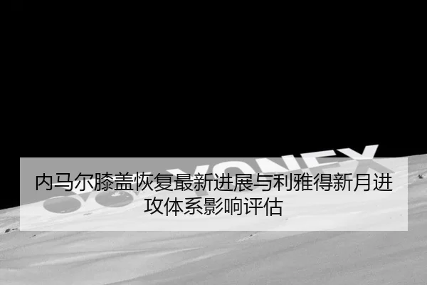 内马尔膝盖恢复最新进展与利雅得新月进攻体系影响评估