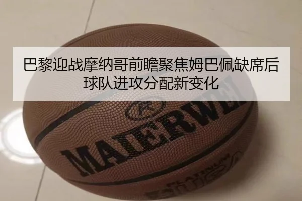 巴黎迎战摩纳哥前瞻聚焦姆巴佩缺席后球队进攻分配新变化