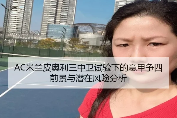 AC米兰皮奥利三中卫试验下的意甲争四前景与潜在风险分析