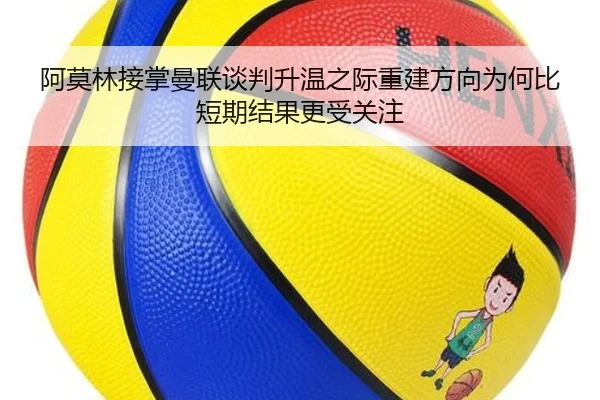 阿莫林接掌曼联谈判升温之际重建方向为何比短期结果更受关注