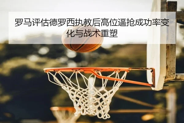罗马评估德罗西执教后高位逼抢成功率变化与战术重塑