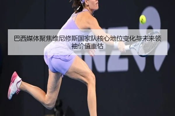 巴西媒体聚焦维尼修斯国家队核心地位变化与未来领袖价值重估