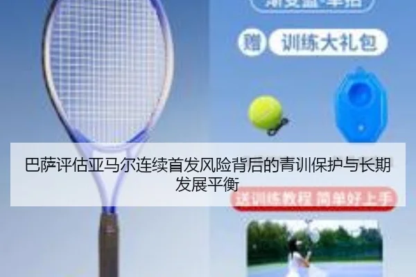 巴萨评估亚马尔连续首发风险背后的青训保护与长期发展平衡