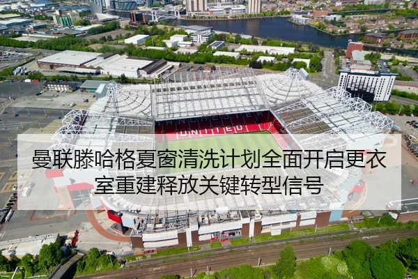 曼联滕哈格夏窗清洗计划全面开启更衣室重建释放关键转型信号