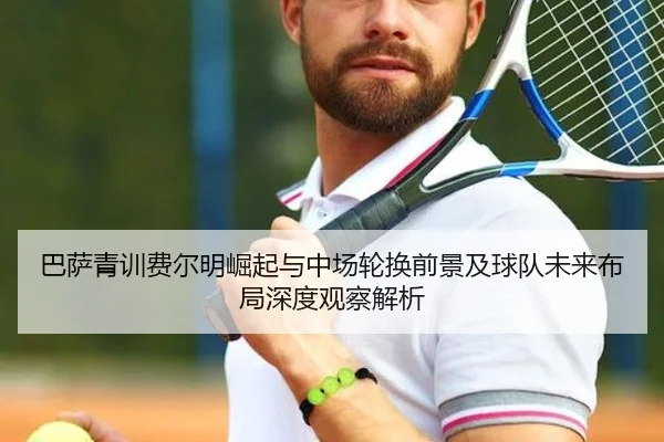 巴萨青训费尔明崛起与中场轮换前景及球队未来布局深度观察解析