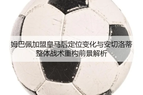 姆巴佩加盟皇马后定位变化与安切洛蒂整体战术重构前景解析