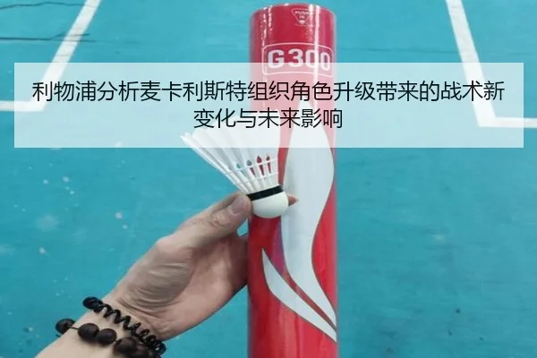 利物浦分析麦卡利斯特组织角色升级带来的战术新变化与未来影响