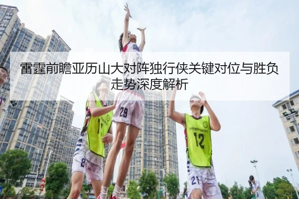 雷霆前瞻亚历山大对阵独行侠关键对位与胜负走势深度解析