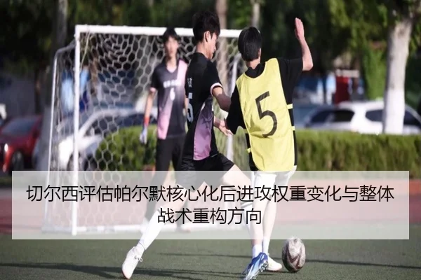 切尔西评估帕尔默核心化后进攻权重变化与整体战术重构方向