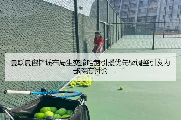 曼联夏窗锋线布局生变滕哈赫引援优先级调整引发内部深度讨论