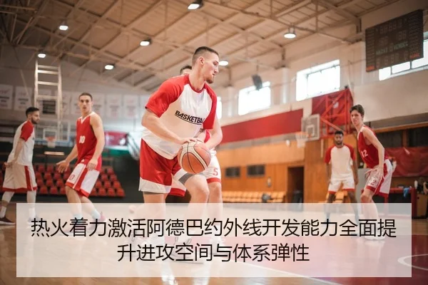 热火着力激活阿德巴约外线开发能力全面提升进攻空间与体系弹性