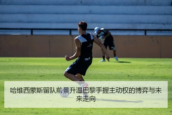 哈维西蒙斯留队前景升温巴黎手握主动权的博弈与未来走向